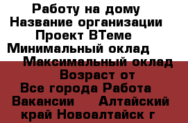 Работу на дому › Название организации ­ Проект ВТеме  › Минимальный оклад ­ 600 › Максимальный оклад ­ 3 000 › Возраст от ­ 18 - Все города Работа » Вакансии   . Алтайский край,Новоалтайск г.